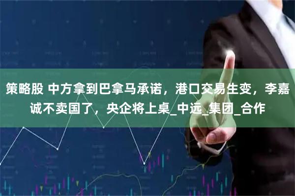 策略股 中方拿到巴拿马承诺，港口交易生变，李嘉诚不卖国了，央企将上桌_中远_集团_合作