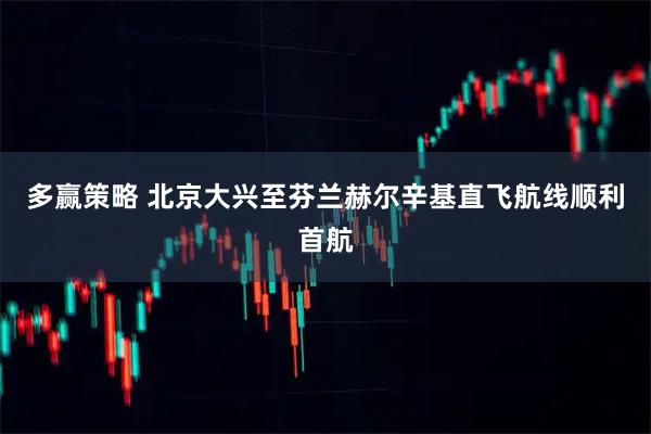 多赢策略 北京大兴至芬兰赫尔辛基直飞航线顺利首航