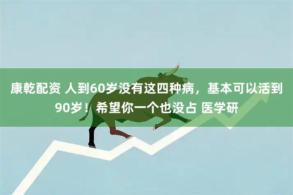 康乾配资 人到60岁没有这四种病，基本可以活到90岁！希望你一个也没占 医学研