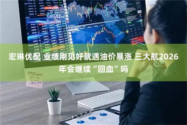 宏琳优配 业绩刚见好就遇油价暴涨 三大航2026年会继续“回血”吗