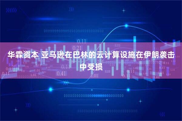 华霖资本 亚马逊在巴林的云计算设施在伊朗袭击中受损