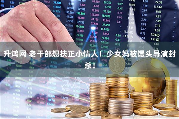 升鸿网 老干部想扶正小情人！少女妈被馒头导演封杀！