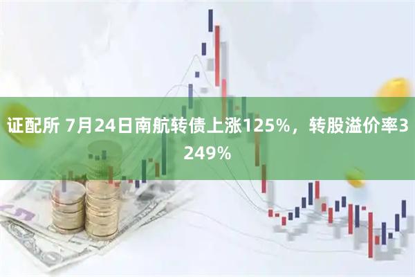 证配所 7月24日南航转债上涨125%，转股溢价率3249%