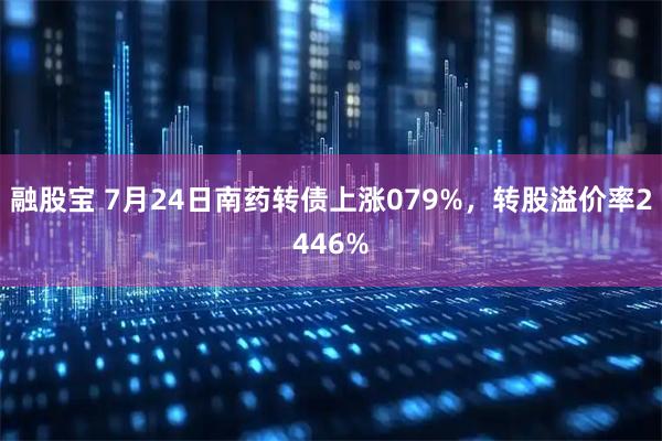 融股宝 7月24日南药转债上涨079%，转股溢价率2446%
