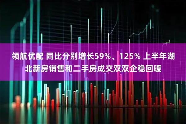 领航优配 同比分别增长59%、125% 上半年湖北新房销售和二手房成交双双企稳回暖
