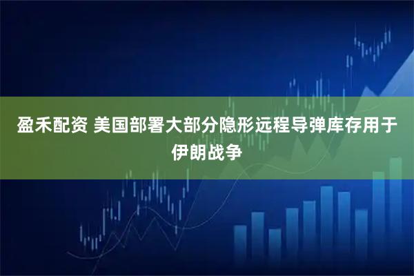 盈禾配资 美国部署大部分隐形远程导弹库存用于伊朗战争