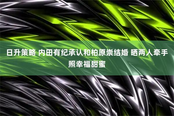 日升策略 内田有纪承认和柏原崇结婚 晒两人牵手照幸福甜蜜