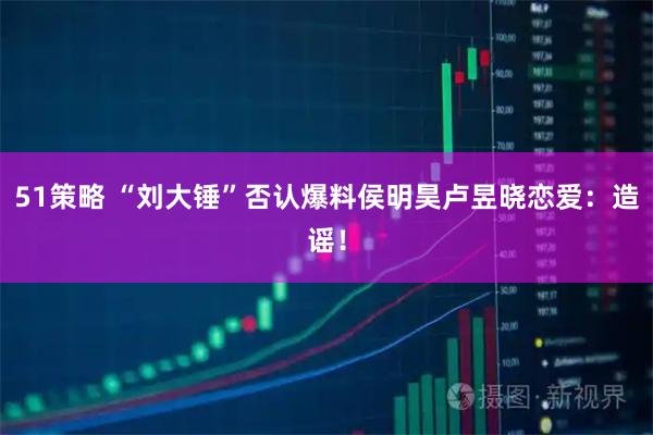 51策略 “刘大锤”否认爆料侯明昊卢昱晓恋爱：造谣！